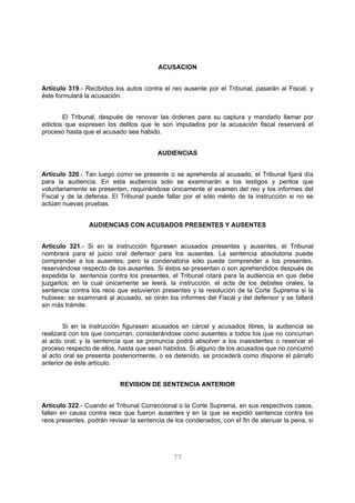 ACUSACION 
Artículo 319.- Recibidos los autos contra el reo ausente por el Tribunal, pasarán al Fiscal, y 
éste formulará la acusación. 
El Tribunal, después de renovar las órdenes para su captura y mandarlo llamar por 
edictos que expresen los delitos que le son imputados por la acusación fiscal reservará el 
proceso hasta que el acusado sea habido. 
AUDIENCIAS 
Artículo 320.- Tan luego como se presente o se aprehenda al acusado, el Tribunal fijará día 
para la audiencia. En esta audiencia solo se examinarán a los testigos y peritos que 
voluntariamente se presenten, requiriéndose únicamente el examen del reo y los informes del 
Fiscal y de la defensa. El Tribunal puede fallar por el sólo mérito de la instrucción si no se 
actúan nuevas pruebas. 
AUDIENCIAS CON ACUSADOS PRESENTES Y AUSENTES 
Articulo 321.- Si en la instrucción figurasen acusados presentes y ausentes, el Tribunal 
nombrará para el juicio oral defensor para los ausentes. La sentencia absolutoria puede 
comprender a los ausentes; pero la condenatoria sólo puede comprender a los presentes, 
reservándose respecto de los ausentes. Si éstos se presentan o son aprehendidos después de 
expedida la sentencia contra los presentes, el Tribunal citará para la audiencia en que debe 
juzgarlos; en la cual únicamente se leerá, la instrucción, el acta de los debates orales, la 
sentencia contra los reos que estuvieron presentes y la resolución de la Corte Suprema si la 
hubiese; se examinará al acusado, se oirán los informes del Fiscal y del defensor y se fallará 
sin más trámite. 
Si en la instrucción figurasen acusados en cárcel y acusados libres, la audiencia se 
realizará con los que concurran, considerándose como ausentes a todos los que no concurran 
al acto oral; y la sentencia que se pronuncia podrá absolver a los inasistentes o reservar el 
proceso respecto de ellos, hasta que sean habidos. Si alguno de los acusados que no concurrió 
al acto oral se presenta posteriormente, o es detenido, se procederá como dispone el párrafo 
anterior de éste artículo. 
REVISION DE SENTENCIA ANTERIOR 
Artículo 322.- Cuando el Tribunal Correccional o la Corte Suprema, en sus respectivos casos, 
fallen en causa contra reos que fueron ausentes y en la que se expidió sentencia contra los 
reos presentes, podrán revisar la sentencia de los condenados, con el fin de atenuar la pena, si 
77 
 