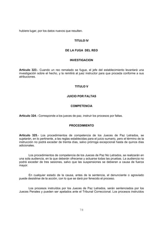 hubiere lugar, por los datos nuevos que resulten. 
TITULO IV 
DE LA FUGA DEL REO 
INVESTIGACION 
Artículo 323.- Cuando un reo rematado se fugue, el jefe del establecimiento levantará una 
investigación sobre el hecho, y la remitirá al juez instructor para que proceda conforme a sus 
atribuciones. 
TITULO V 
JUICIO POR FALTAS 
COMPETENCIA 
Artículo 324.- Corresponde a los jueces de paz, instruir los procesos por faltas. 
PROCEDIMIENTO 
Artículo 325.- Los procedimientos de competencia de los Jueces de Paz Letrados, se 
sujetarán, en lo pertinente, a las reglas establecidas para el juicio sumario, pero el término de la 
instrucción no podrá exceder de treinta días, salvo prórroga excepcional hasta de quince días 
adicionales. 
Los procedimientos de competencia de los Jueces de Paz No Letrados, se realizarán en 
una sola audiencia, en la que deberán ofrecerse y actuarse todas las pruebas. La audiencia no 
podrá exceder de tres sesiones, salvo que las suspensiones se debieran a causa de fuerza 
mayor. 
En cualquier estado de la causa, antes de la sentencia, el denunciante o agraviado 
puede desistirse de la acción, con lo que se dará por fenecido el proceso. 
Los procesos instruídos por los Jueces de Paz Letrados, serán sentenciados por los 
Jueces Penales y pueden ser apelados ante el Tribunal Correccional. Los procesos instruídos 
78 
 