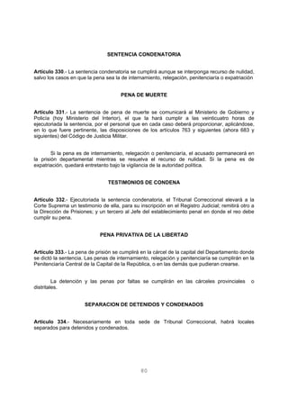SENTENCIA CONDENATORIA 
Artículo 330.- La sentencia condenatoria se cumplirá aunque se interponga recurso de nulidad, 
salvo los casos en que la pena sea la de internamiento, relegación, penitenciaría o expatriación 
PENA DE MUERTE 
Artículo 331.- La sentencia de pena de muerte se comunicará al Ministerio de Gobierno y 
Policía (hoy Ministerio del Interior), el que la hará cumplir a las veinticuatro horas de 
ejecutoriada la sentencia, por el personal que en cada caso deberá proporcionar, aplicándose, 
en lo que fuere pertinente, las disposiciones de los artículos 763 y siguientes (ahora 683 y 
siguientes) del Código de Justicia Militar. 
Si la pena es de internamiento, relegación o penitenciaría, el acusado permanecerá en 
la prisión departamental mientras se resuelva el recurso de nulidad. Si la pena es de 
expatriación, quedará entretanto bajo la vigilancia de la autoridad política. 
TESTIMONIOS DE CONDENA 
Artículo 332.- Ejecutoriada la sentencia condenatoria, el Tribunal Correccional elevará a la 
Corte Suprema un testimonio de ella, para su inscripción en el Registro Judicial; remitirá otro a 
la Dirección de Prisiones; y un tercero al Jefe del establecimiento penal en donde el reo debe 
cumplir su pena. 
PENA PRIVATIVA DE LA LIBERTAD 
Artículo 333.- La pena de prisión se cumplirá en la cárcel de la capital del Departamento donde 
se dictó la sentencia. Las penas de internamiento, relegación y penitenciaría se cumplirán en la 
Penitenciaría Central de la Capital de la República, o en las demás que pudieran crearse. 
La detención y las penas por faltas se cumplirán en las cárceles provinciales o 
80 
distritales. 
SEPARACION DE DETENIDOS Y CONDENADOS 
Artículo 334.- Necesariamente en toda sede de Tribunal Correccional, habrá locales 
separados para detenidos y condenados. 
 
