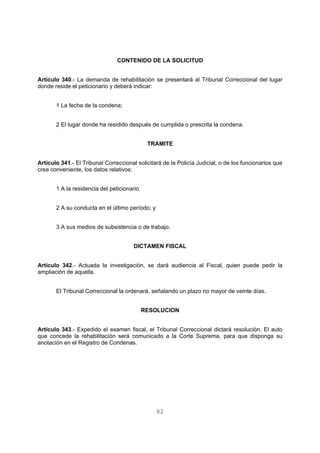 CONTENIDO DE LA SOLICITUD 
Artículo 340.- La demanda de rehabilitación se presentará al Tribunal Correccional del lugar 
donde reside el peticionario y deberá indicar: 
82 
1 La fecha de la condena; 
2 El lugar donde ha residido después de cumplida o prescrita la condena. 
TRAMITE 
Artículo 341.- El Tribunal Correccional solicitará de la Policía Judicial, o de los funcionarios que 
crea conveniente, los datos relativos: 
1 A la residencia del peticionario 
2 A su conducta en el último período; y 
3 A sus medios de subsistencia o de trabajo. 
DICTAMEN FISCAL 
Artículo 342.- Actuada la investigación, se dará audiencia al Fiscal, quien puede pedir la 
ampliación de aquella. 
El Tribunal Correccional la ordenará, señalando un plazo no mayor de veinte días. 
RESOLUCION 
Artículo 343.- Expedido el examen fiscal, el Tribunal Correccional dictará resolución. El auto 
que concede la rehabilitación será comunicado a la Corte Suprema, para que disponga su 
anotación en el Registro de Condenas. 
 
