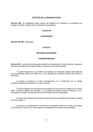EFECTOS DE LA REHABILITACION 
Artículo 344.- El rehabilitado podrá obtener del Registro de Condenas un certificado que 
exprese no existir, respecto de él, antecedente penal alguno. 
TITULO VIII 
EXTRADICION 
83 
Artículo 345-360.- Derogados. 
TITULO X 
RECURSO DE REVISION 
CUANDO PROCEDE 
Artículo 361.- La sentencia condenatoria deberá ser revisada por la Corte Suprema, cualquiera 
que sea la jurisdicción que haya juzgado o la pena que hay sido impuesta: 
1 Cuando después de una condena por homicidio se produzcan pruebas suficientes de 
que la pretendida víctima del delito vive o vivió después de cometido el hecho que motivó la 
sentencia; 
2 Cuando la sentencia se basó principalmente en la declaración de un testigo 
condenado después como falso en un juicio criminal; 
3 Cuando después de una sentencia se dictara otra en la que se condene por el mismo 
delito a persona distinta del acusado; y no pudiendo conciliarse ambas sentencias, de su 
contradicción resulte la prueba de la inocencia de alguno de los condenados; 
4 Cuando la sentencia se haya pronunciado contra otra precedente que tenga la calidad 
de cosa juzgada; y 
5 Cuando con posterioridad a la sentencia se acrediten hechos por medio de pruebas 
no conocidas en el juicio, que sean capaces de establecer la inocencia del condenado. 
 