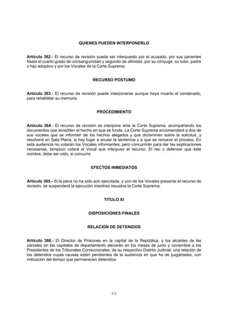 QUIENES PUEDEN INTERPONERLO 
Artículo 362.- El recurso de revisión puede ser interpuesto por el acusado, por sus parientes 
hasta el cuarto grado de consanguinidad y segundo de afinidad, por su cónyuge, su tutor, padre 
o hijo adoptivo y por los Vocales de la Corte Suprema. 
RECURSO POSTUMO 
Artículo 363.- El recurso de revisión puede interponerse aunque haya muerto el condenado, 
para rehabilitar su memoria. 
PROCEDIMIENTO 
Artículo 364.- El recurso de revisión se interpone ante la Corte Suprema, acompañando los 
documentos que acrediten el hecho en que se funda. La Corte Suprema encomendará a dos de 
sus vocales que se informen de los hechos alegados y que dictaminen sobre la solicitud, y 
resolverá en Sala Plena, si hay lugar a anular la sentencia y a que se renueve el proceso. En 
esta audiencia no votarán los Vocales informantes, pero concurrirán para dar las explicaciones 
necesarias, tampoco votará el Vocal que interpuso el recurso. El reo o defensor que éste 
nombre, debe ser oído, si concurre. 
EFECTOS INMEDIATOS 
Artículo 365.- Si la pena no ha sido aún ejecutada, y uno de los Vocales presenta el recurso de 
revisión, se suspenderá la ejecución mientras resuelva la Corte Suprema. 
TITULO XI 
DISPOSICIONES FINALES 
RELACION DE DETENIDOS 
Artículo 366.- El Director de Prisiones en la capital de la República, y los alcaides de las 
cárceles en las capitales de departamento elevarán en los meses de junio y noviembre a los 
Presidentes de los Tribunales Correccionales, de su respectivo Distrito Judicial, una relación de 
los detenidos cuyas causas estén pendientes de la audiencia en que ha de juzgárseles, con 
indicación del tiempo que permanecen detenidos. 
84 
 