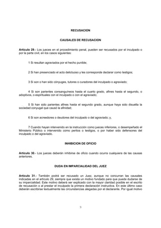 RECUSACION 
CAUSALES DE RECUSACION 
Artículo 29.- Los jueces en el procedimiento penal, pueden ser recusados por el inculpado o 
por la parte civil, en los casos siguientes: 
1 Si resultan agraviados por el hecho punible; 
2 Si han presenciado el acto delictuoso y les corresponde declarar como testigos; 
3 Si son o han sido cónyuges, tutores o curadores del inculpado o agraviado; 
4 Si son parientes consanguíneos hasta el cuarto grado, afines hasta el segundo, o 
adoptivos, o espirituales con el inculpado o con el agraviado; 
5 Si han sido parientes afines hasta el segundo grado, aunque haya sido disuelta la 
9 
sociedad conyugal que causó la afinidad; 
6 Si son acreedores o deudores del inculpado o del agraviado; y, 
7 Cuando hayan intervenido en la instrucción como jueces inferiores, o desempeñado el 
Ministerio Público o intervenido como peritos o testigos, o por haber sido defensores del 
inculpado o del agraviado. 
INHIBICION DE OFICIO 
Artículo 30.- Los jueces deberán inhibirse de oficio cuando ocurra cualquiera de las causas 
anteriores. 
DUDA EN IMPARCIALIDAD DEL JUEZ 
Artículo 31.- También podrá ser recusado un Juez, aunque no concurran las causales 
indicadas en el artículo 29, siempre que exista un motivo fundado para que pueda dudarse de 
su imparcialidad. Este motivo deberá ser explicado con la mayor claridad posible en el escrito 
de recusación o al prestar el inculpado la primera declaración instructiva. En este último caso 
deberán escribirse textualmente las circunstancias alegadas por el declarante. Por igual motivo 
 