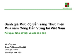 Đánh giá Mức độ Sẵn sàng Thực hiện
Mua sắm Công Bền Vững tại Việt Nam
Kết quả: Các cơ hội và các rào cản



Đỗ Hồng Anh
GreenField consulting Ltd.
www.gfd.com.vn
25 tháng 6 năm 2009
 