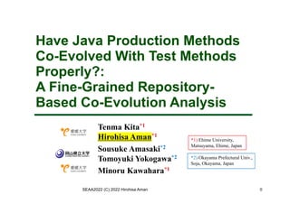 Have Java Production Methods
Co-Evolved With Test Methods
Properly?:
A Fine-Grained Repository-
Based Co-Evolution Analysis
Tenma Kita*1
Hirohisa Aman*1
Sousuke Amasaki*2
Tomoyuki Yokogawa*2
Minoru Kawahara*1
SEAA2022 (C) 2022 Hirohisa Aman
*1) Ehime University,
Matsuyama, Ehime, Japan
*2) Okayama Prefectural Univ.,
Soja, Okayama, Japan
0
 