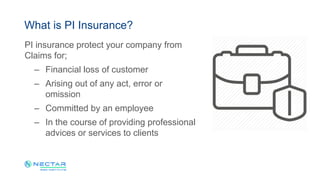 PI insurance protect your company from
Claims for;
– Financial loss of customer
– Arising out of any act, error or
omission
– Committed by an employee
– In the course of providing professional
advices or services to clients
What is PI Insurance?
 