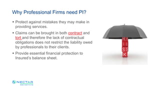  Protect against mistakes they may make in
providing services.
 Claims can be brought in both contract and
tort and therefore the lack of contractual
obligations does not restrict the liability owed
by professionals to their clients.
 Provide essential financial protection to
Insured’s balance sheet.
Why Professional Firms need PI?
 