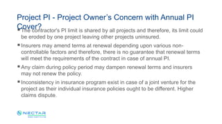 The contractor's PI limit is shared by all projects and therefore, its limit could
be eroded by one project leaving other projects uninsured.
Insurers may amend terms at renewal depending upon various non-
controllable factors and therefore, there is no guarantee that renewal terms
will meet the requirements of the contract in case of annual PI.
Any claim during policy period may dampen renewal terms and insurers
may not renew the policy.
Inconsistency in insurance program exist in case of a joint venture for the
project as their individual insurance policies ought to be different. Higher
claims dispute.
Project PI - Project Owner’s Concern with Annual PI
Cover?
 