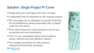 Single policy for coverage more than 10 years
A dedicated limit of indemnity for the covered project.
The coverage can be designed to provide indemnity
for all professional parties associated with a project
under the one policy.
This could include the head contractor and its sub
contractors and sub consultants
This is a non-cancellable policy that provides a
robust, efficient and cost-effective solution.
This enable contractors to meet contract
requirements from their principals.
Solution: Single Project PI Cover
 