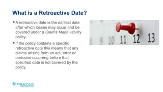 A retroactive date is the earliest date
after which losses may occur and be
covered under a Claims Made liability
policy.
If the policy contains a specific
retroactive date this means that any
claims arising from an act, error or
omission occurring before that
specified date is not covered by the
policy.
What is a Retroactive Date?
 
