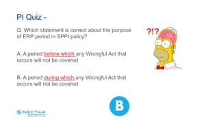 Q. Which statement is correct about the purpose
of ERP period in SPPI policy?
A. A period before which any Wrongful Act that
occurs will not be covered
B. A period during which any Wrongful Act that
occurs will not be covered
PI Quiz -
B
 