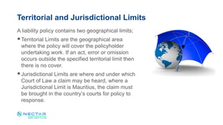 A liability policy contains two geographical limits;
Territorial Limits are the geographical area
where the policy will cover the policyholder
undertaking work. If an act, error or omission
occurs outside the specified territorial limit then
there is no cover.
Jurisdictional Limits are where and under which
Court of Law a claim may be heard, where a
Jurisdictional Limit is Mauritius, the claim must
be brought in the country’s courts for policy to
response.
Territorial and Jurisdictional Limits
 