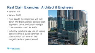  Where: HK
 When: 2021
 New World Development will pull
down two blocks under construction
at project because lower strength
concrete was used for walls
 Industry watchers say use of wrong
concrete mix is quite common in
construction but error of this
magnitude is unprecedented
Real Claim Examples : Architect & Engineers
 