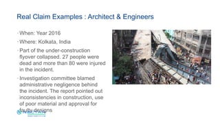 · When: Year 2016
· Where: Kolkata, India
· Part of the under-construction
flyover collapsed. 27 people were
dead and more than 80 were injured
in the incident.
· Investigation committee blamed
administrative negligence behind
the incident. The report pointed out
inconsistencies in construction, use
of poor material and approval for
faulty designs
Real Claim Examples : Architect & Engineers
 