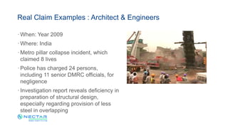 · When: Year 2009
· Where: India
· Metro pillar collapse incident, which
claimed 8 lives
· Police has charged 24 persons,
including 11 senior DMRC officials, for
negligence
· Investigation report reveals deficiency in
preparation of structural design,
especially regarding provision of less
steel in overlapping
Real Claim Examples : Architect & Engineers
 