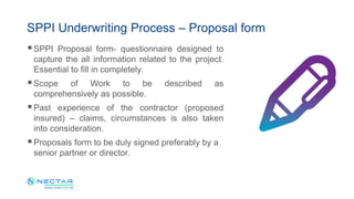 SPPI Underwriting Process – Proposal form
SPPI Proposal form- questionnaire designed to
capture the all information related to the project.
Essential to fill in completely.
Scope of Work to be described as
comprehensively as possible.
Past experience of the contractor (proposed
insured) – claims, circumstances is also taken
into consideration.
Proposals form to be duly signed preferably by a
senior partner or director.
 