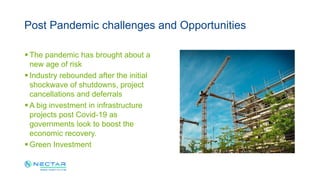  The pandemic has brought about a
new age of risk
 Industry rebounded after the initial
shockwave of shutdowns, project
cancellations and deferrals
 A big investment in infrastructure
projects post Covid-19 as
governments look to boost the
economic recovery.
 Green Investment
Post Pandemic challenges and Opportunities
 