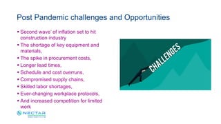  Second wave’ of inflation set to hit
construction industry
 The shortage of key equipment and
materials,
 The spike in procurement costs,
 Longer lead times,
 Schedule and cost overruns,
 Compromised supply chains,
 Skilled labor shortages,
 Ever-changing workplace protocols,
 And increased competition for limited
work
Post Pandemic challenges and Opportunities
 