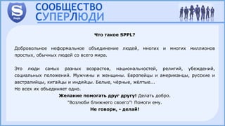 Что такое SPPL?
Добровольное неформальное объединение людей, многих и многих миллионов
простых, обычных людей со всего мира.
Это люди самых разных возрастов, национальностей, религий, убеждений,
социальных положений. Мужчины и женщины. Европейцы и американцы, русские и
австралийцы, китайцы и индийцы. Белые, чёрные, жёлтые...
Но всех их объединяет одно.
Желание помогать друг другу! Делать добро.
"Возлюби ближнего своего"! Помоги ему.
Не говори, - делай!
 