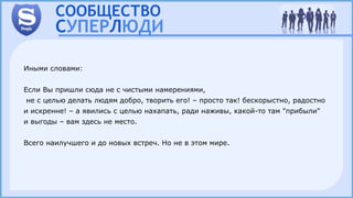 Иными словами:
Если Вы пришли сюда не с чистыми намерениями,
не с целью делать людям добро, творить его! – просто так! бескорыстно, радостно
и искренне! – а явились с целью нахапать, ради наживы, какой-то там "прибыли"
и выгоды – вам здесь не место.
Всего наилучшего и до новых встреч. Но не в этом мире.
 