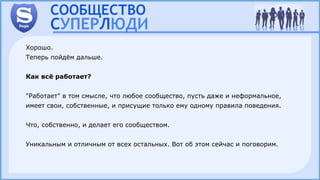 Хорошо.
Теперь пойдём дальше.
Как всё работает?
"Работает" в том смысле, что любое сообщество, пусть даже и неформальное,
имеет свои, собственные, и присущие только ему одному правила поведения.
Что, собственно, и делает его сообществом.
Уникальным и отличным от всех остальных. Вот об этом сейчас и поговорим.
 