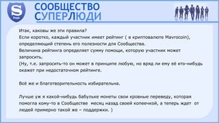 Итак, каковы же эти правила?
Если коротко, каждый участник имеет рейтинг ( в криптовалюте Mavrocoin),
определяющий степень его полезности для Сообщества.
Величина рейтинга определяет сумму помощи, которую участник может
запросить.
(Ну, т.е. запросить-то он может в принципе любую, но вряд ли ему её кто-нибудь
окажет при недостаточном рейтинге.
Всё же и благотворительность избирательна.
Лучше уж я какой-нибудь бабульке монеты свои кровные переведу, которая
помогла кому-то в Сообществе месяц назад своей копеечкой, а теперь ждет от
людей примерно такой же – поддержки. )
 