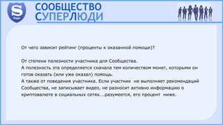От чего зависит рейтинг (проценты к оказанной помощи)?
От степени полезности участника для Сообщества.
А полезность эта определяется сначала тем количеством монет, которыми он
готов оказать (или уже оказал) помощь.
А также от поведения участника. Если участник не выполняет рекомендаций
Сообщества, не записывает видео, не разносит активно информацию о
криптовалюте в социальных сетях….разумеется, его процент ниже.
 