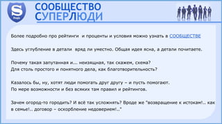 Более подробно про рейтинги и проценты и условия можно узнать в СООБЩЕСТВЕ
Здесь углубление в детали вряд ли уместно. Общая идея ясна, а детали почитаете.
Почему такая запутанная и... неизящная, так скажем, схема?
Для столь простого и понятного дела, как благотворительность?
Казалось бы, ну, хотят люди помогать друг другу – и пусть помогают.
По мере возможности и без всяких там правил и рейтингов.
Зачем огород-то городить? И всё так усложнять? Вроде же "возвращение к истокам!.. как
в семье!.. договор – оскорбление недоверием!.."
 