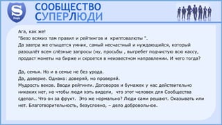 Ага, как же!
"Безо всяких там правил и рейтингов и криптовалюты ".
Да завтра же отыщется умник, самый несчастный и нуждающийся, который
разошлёт всем слёзные запросы (ну, просьбы , выгребет подчистую всю кассу,
продаст монеты на бирже и скроется в неизвестном направлении. И чего тогда?
Да, семья. Но и в семье не без урода.
Да, доверие. Однако: доверяй, но проверяй.
Мудрость веков. Вводи рейтинги. Договоров и бумажек у нас действительно
никаких нет, но чтобы люди хоть видели, что этот человек для Сообщества
сделал.. Что он за фрукт. Это же нормально? Люди сами решают. Оказывать или
нет. Благотворительность, безусловно, – дело добровольное.
 