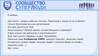 И вообще.
Цель была – создать рабочую Систему. Подлинную и живую (а не на бумаге
только) благотворительную организацию.
Эта цель достигнута. Всё!
Какие вопросы? Можете сделать лучше? Изящную и красивую?
И безо всяких там рейтингов и #криптовалюты?
Флаг вам в руки и барабан на шею. Попробуйте.
Реальные люди Сообщества #SPPL реально помогают реальным людям.
Конкретным, живым людям. Тысячам людей! ( смотрите Видео на ютубе и
убедитесь сами .)
Всё, точка.
 