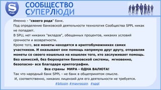 Именно - "своего рода" банк.
Под определение банковской деятельности технология Сообщества SPPL никак
не попадает.
В SPLL нет никаких "вкладов", обещанных процентов, никаких условий
срочности и возвратности.
Кроме того, все монеты находятся в криптобумажниках самих
участников. И оказывают они помощь напрямую друг другу, отправляя
монеты со своего кошелька на кошелек того, кто заслуживает помощь.
Без комиссий, без бюрократии банковской системы, мгновенно,
безопасно- все благодаря криптографии.
Все страны МИРА - ОДНА ВАЛЮТА!
Так что народный банк SPPL - не банк в общепринятом смысле.
И, соответственно, никаких лицензий для его деятельности не требуется.
#bitcoin #mavrocoin #sppl
 
