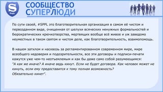 По сути своей, #SPPL это благотворительная организация в самом её чистом и
первозданном виде, очищенная от шелухи всяческих ненужных формальностей и
бюрократических крючкотворства, мертвящих вообще всё живое и уж заведомо
неуместных в таком святом и чистом деле, как благотворительность, взаимопомощь.
В нашем затхлом и насквозь за регламентированном современном мире, мире
всеобщего недоверия и подозрительности, все эти договоры и подписи-печати
кажутся уже чем-то неотъемлемым и как бы даже само собой разумеющимся:
"А как же иначе? А иначе ведь кинут. Если не будет договора. Как человек может не
кинуть, если ему предоставится к тому полная возможность?
Обязательно кинет".
 