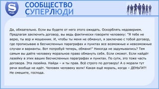 Да, обязательно. Если вы будете от него этого ожидать. Оскорблять недоверием.
Предлагая заключить договор, вы ведь фактически говорите человеку: "Я тебе не
верю, ты вор и мошенник. И, чтобы ты меня не обманул, я заключаю с тобой договор,
где прописываю в бесчисленных параграфах и пунктах все возможные и невозможные
случаи и варианты. Вот попробуй теперь, обмани!" Никогда не задумывались? Тем
самым вы даёте человеку моральное право обмануть себя. Если сможет. Если найдёт
лазейку в этих ваших бесчисленных параграфах и пунктах. По сути, это тоже часть
договора. Эта лазейка. Найди – и ты прав. Всё строго по договору! А о морали тут
речи вообще не идёт. Человек человеку волк! Какая ещё мораль, когда – ДЕНЬГИ?!
Не смешите, господа.
 