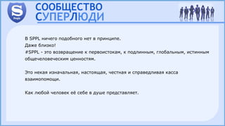В SPPL ничего подобного нет в принципе.
Даже близко!
#SPPL - это возвращение к первоистокам, к подлинным, глобальным, истинным
общечеловеческим ценностям.
Это некая изначальная, настоящая, честная и справедливая касса
взаимопомощи.
Как любой человек её себе в душе представляет.
 