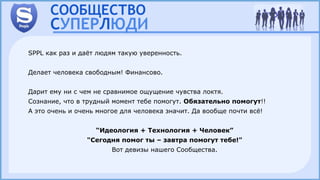 SPPL как раз и даёт людям такую уверенность.
Делает человека свободным! Финансово.
Дарит ему ни с чем не сравнимое ощущение чувства локтя.
Сознание, что в трудный момент тебе помогут. Обязательно помогут!!
А это очень и очень многое для человека значит. Да вообще почти всё!
“Идеология + Технология + Человек”
"Сегодня помог ты – завтра помогут тебе!"
Вот девизы нашего Сообщества.
 