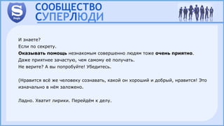 И знаете?
Если по секрету.
Оказывать помощь незнакомым совершенно людям тоже очень приятно.
Даже приятнее зачастую, чем самому её получать.
Не верите? А вы попробуйте! Убедитесь.
(Нравится всё же человеку сознавать, какой он хороший и добрый, нравится! Это
изначально в нём заложено.
Ладно. Хватит лирики. Перейдём к делу.
 