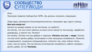 Итак.
Принимая правила Сообщества #SPPL, Вы должны понимать следующее:
Люди здесь занимаются благотворительностью, оказывают друг другу помощь.
Без-воз-мезд-но!
Ничего не ожидая взамен (а уж тем более, не требуя!).
Не потому, что они хотят извлечь из всего этого какую-то там выгоду, заработать
дивиденды, а просто так. Почему?
Ни почему. Потому что они добрые и хорошие. Потому что они – люди. Потому
что они хотят делать добро, испытывают в этом насущную потребность. Помогать
нуждающимся, социально незащищённым, помогать тем, кому сейчас плохо,
хуже, чем им самим. Это же вполне естественная потребность любого человека -
делать добро. Он же Человек.
 