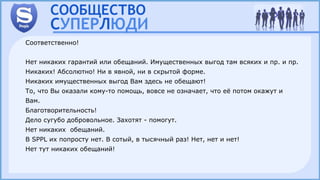 Соответственно!
Нет никаких гарантий или обещаний. Имущественных выгод там всяких и пр. и пр.
Никаких! Абсолютно! Ни в явной, ни в скрытой форме.
Никаких имущественных выгод Вам здесь не обещают!
То, что Вы оказали кому-то помощь, вовсе не означает, что её потом окажут и
Вам.
Благотворительность!
Дело сугубо добровольное. Захотят - помогут.
Нет никаких обещаний.
В SPPL их попросту нет. В сотый, в тысячный раз! Нет, нет и нет!
Нет тут никаких обещаний!
 