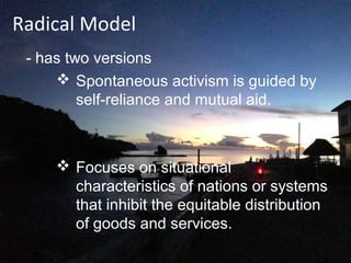 Radical Model
- has two versions
 Spontaneous activism is guided by
self-reliance and mutual aid.
 Focuses on situational
characteristics of nations or systems
that inhibit the equitable distribution
of goods and services.
 