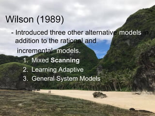 Wilson (1989)
- Introduced three other alternative models in
addition to the rational and
incremental models.
1. Mixed Scanning
2. Learning Adaptive
3. General System Models
 