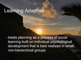 Learning Adaptive
- treats planning as a process of social
learning built on individual psychological
development that is best realized in small,
non-hierarchical groups
 