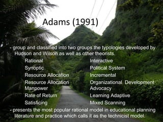 Adams (1991)
- group and classified into two groups the typologies developed by
Hudson and Wilson as well as other theorists.
Rational Interactive
Synoptic Political System
Resource Allocation Incremental
Resource Allocation Organizational Development
Manpower Advocacy
Rate of Return Learning Adaptive
Satisficing Mixed Scanning
- presents the most popular rational model in educational planning
literature and practice which calls it as the technicist model.
 
