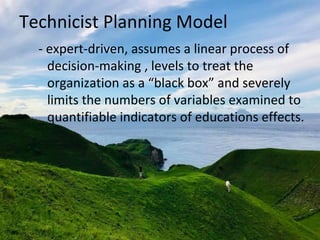 Technicist Planning Model
- expert-driven, assumes a linear process of
decision-making , levels to treat the
organization as a “black box” and severely
limits the numbers of variables examined to
quantifiable indicators of educations effects.
 