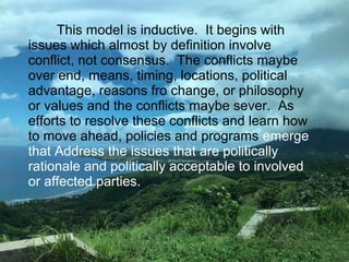 This model is inductive. It begins with
issues which almost by definition involve
conflict, not consensus. The conflicts maybe
over end, means, timing, locations, political
advantage, reasons fro change, or philosophy
or values and the conflicts maybe sever. As
efforts to resolve these conflicts and learn how
to move ahead, policies and programs emerge
that Address the issues that are politically
rationale and politically acceptable to involved
or affected parties.
 