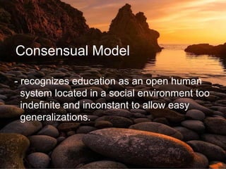Consensual Model
- recognizes education as an open human
system located in a social environment too
indefinite and inconstant to allow easy
generalizations.
 