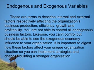 Endogenous and Exogenous Variables
These are terms to describe internal and external
factors respectively affecting the organization’s
business production, efficiency, growth and
profitability. You are not able to control all endogenous
business factors. Likewise, you can't control but
should be able to see the exogenous economy
influence to your organization. It is important to digest
how these factors affect your unique organization
situation so you can implement strategies and
changes building a stronger organization
 