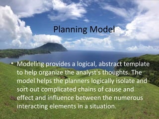 Planning Model
• Modeling provides a logical, abstract template
to help organize the analyst's thoughts. The
model helps the planners logically isolate and
sort out complicated chains of cause and
effect and influence between the numerous
interacting elements in a situation.
 