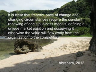 It is clear that frenetic pace of change and
changing circumstances require the constant
renewing of one’s business models, defining a
unique market position and occupying it
otherwise the value will flow away from the
organization to the competitors
Abraham, 2012
 