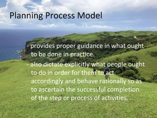 Planning Process Model
- provides proper guidance in what ought
to be done in practice.
- also dictate explicitly what people ought
to do in order for them to act
accordingly and behave rationally so as
to ascertain the successful completion
of the step or process of activities.
 