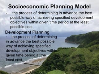 Socioeconomic Planning Model
- the process of determining in advance the best
possible way of achieving specified development
objectives within given time period at the least
possible cost
Development Planning
- the process of determining
in advance the best possible
way of achieving specified
development objectives within
given time period at the
least cost
 